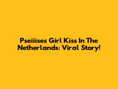Pseiiise's Girl Kiss In The Netherlands: Viral Story!