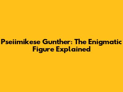 Pseiimikese Gunther: The Enigmatic Figure Explained