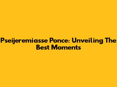 Pseijeremiasse Ponce: Unveiling The Best Moments