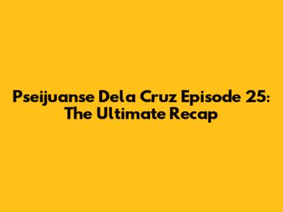 Pseijuanse Dela Cruz Episode 25: The Ultimate Recap