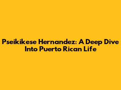Pseikikese Hernandez: A Deep Dive Into Puerto Rican Life