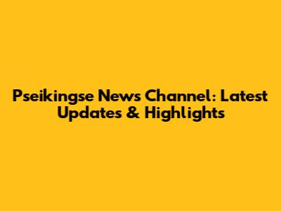 Pseikingse News Channel: Latest Updates & Highlights