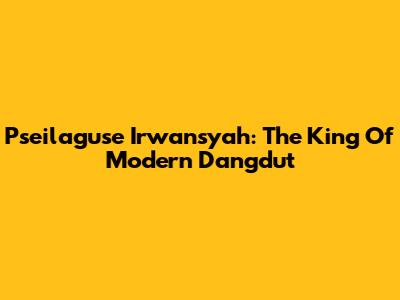 Pseilaguse Irwansyah: The King Of Modern Dangdut