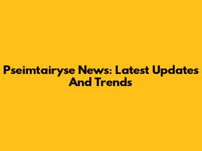 Pseimtairyse News: Latest Updates And Trends