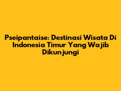 Pseipantaise: Destinasi Wisata Di Indonesia Timur Yang Wajib Dikunjungi