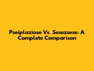 Pseiplaziose Vs. Sesezsese: A Complete Comparison