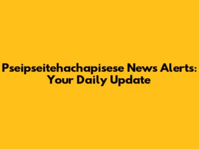 Pseipseitehachapisese News Alerts: Your Daily Update
