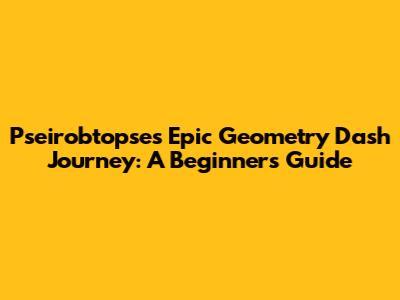 Pseirobtopse's Epic Geometry Dash Journey: A Beginner's Guide