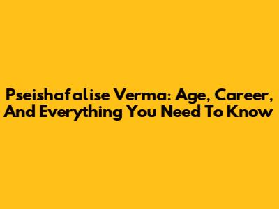 Pseishafalise Verma: Age, Career, And Everything You Need To Know