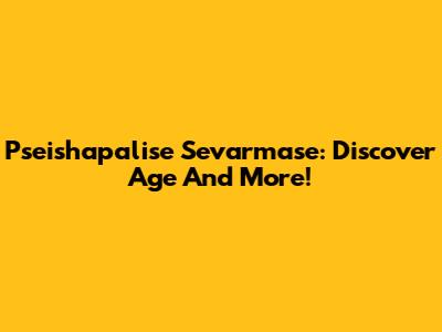 Pseishapalise Sevarmase: Discover Age And More!