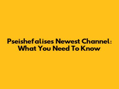 Pseishefalise's Newest Channel: What You Need To Know