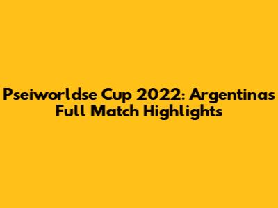 Pseiworldse Cup 2022: Argentina's Full Match Highlights