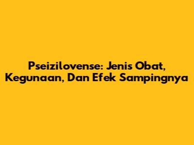 Pseizilovense: Jenis Obat, Kegunaan, Dan Efek Sampingnya