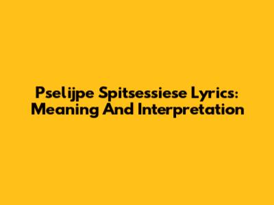 Pselijpe Spitsessiese Lyrics: Meaning And Interpretation