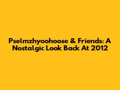 Pselmzhyoohoose & Friends: A Nostalgic Look Back At 2012