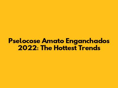 Pselocose Amato Enganchados 2022: The Hottest Trends