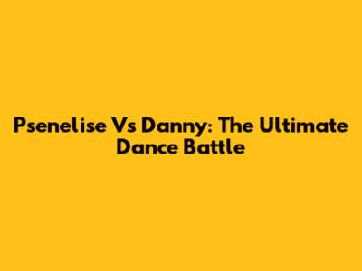 Psenelise Vs Danny: The Ultimate Dance Battle