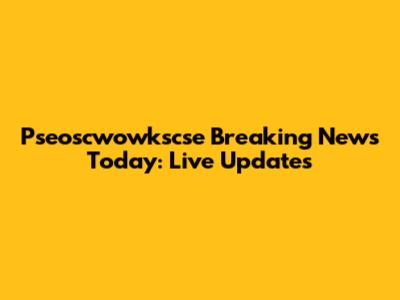 Pseoscwowkscse Breaking News Today: Live Updates