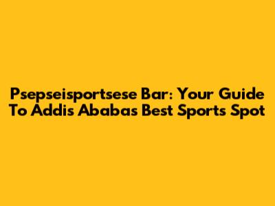 Psepseisportsese Bar: Your Guide To Addis Ababa's Best Sports Spot