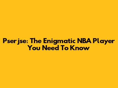 Pserjse: The Enigmatic NBA Player You Need To Know