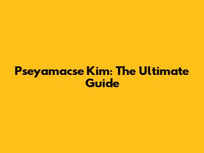 Pseyamacse Kim: The Ultimate Guide
