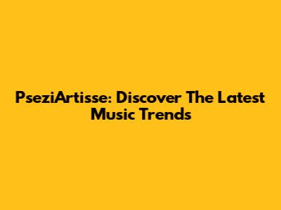PseziArtisse: Discover The Latest Music Trends