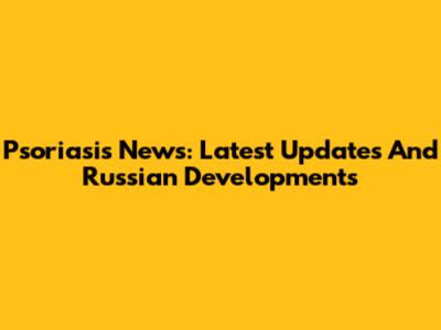 Psoriasis News: Latest Updates And Russian Developments
