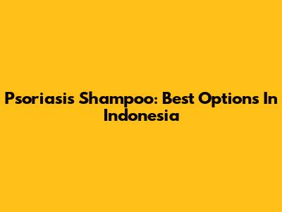Psoriasis Shampoo: Best Options In Indonesia