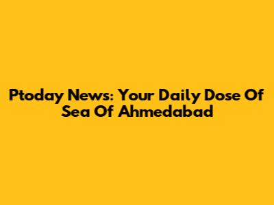 Ptoday News: Your Daily Dose Of Sea Of Ahmedabad