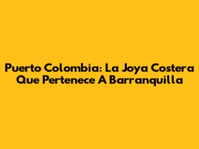 Puerto Colombia: La Joya Costera Que Pertenece A Barranquilla