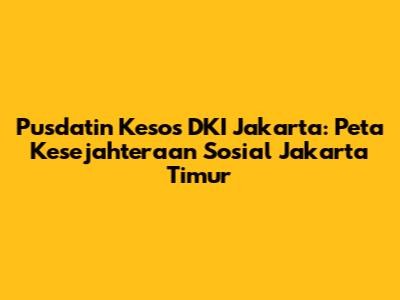 Pusdatin Kesos DKI Jakarta: Peta Kesejahteraan Sosial Jakarta Timur