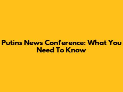 Putin's News Conference: What You Need To Know