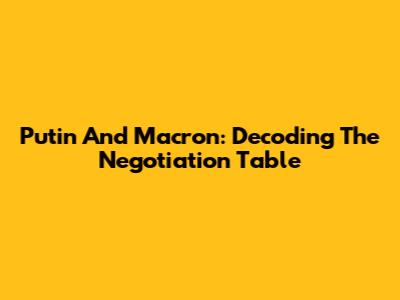Putin And Macron: Decoding The Negotiation Table