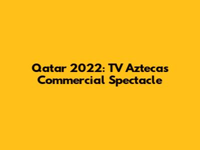 Qatar 2022: TV Azteca's Commercial Spectacle