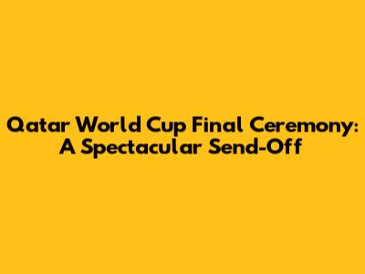 Qatar World Cup Final Ceremony: A Spectacular Send-Off