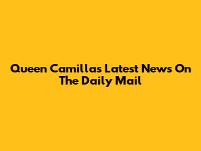 Queen Camilla's Latest News On The Daily Mail