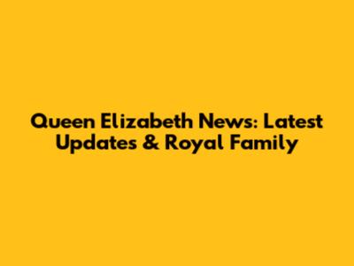 Queen Elizabeth News: Latest Updates & Royal Family