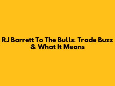 RJ Barrett To The Bulls: Trade Buzz & What It Means
