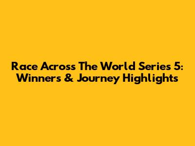 Race Across The World Series 5: Winners & Journey Highlights