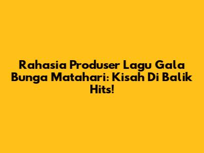 Rahasia Produser Lagu 'Gala' Bunga Matahari: Kisah Di Balik Hits!
