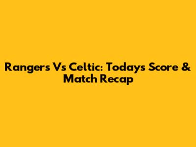Rangers Vs Celtic: Today's Score & Match Recap