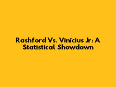 Rashford Vs. Vinícius Jr: A Statistical Showdown
