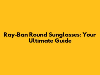 Ray-Ban Round Sunglasses: Your Ultimate Guide