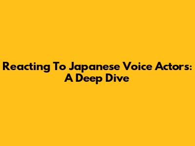 Reacting To Japanese Voice Actors: A Deep Dive