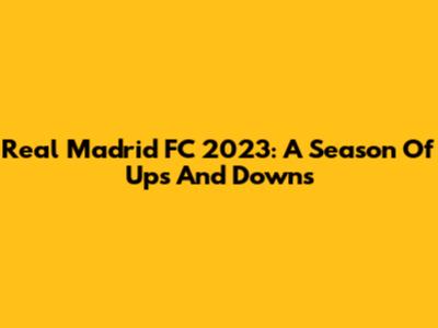 Real Madrid FC 2023: A Season Of Ups And Downs
