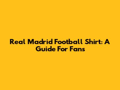 Real Madrid Football Shirt: A Guide For Fans