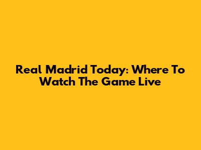 Real Madrid Today: Where To Watch The Game Live
