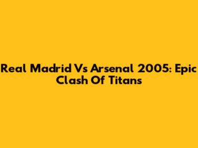 Real Madrid Vs Arsenal 2005: Epic Clash Of Titans
