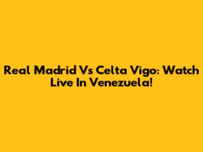 Real Madrid Vs Celta Vigo: Watch Live In Venezuela!