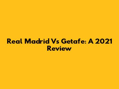 Real Madrid Vs Getafe: A 2021 Review
